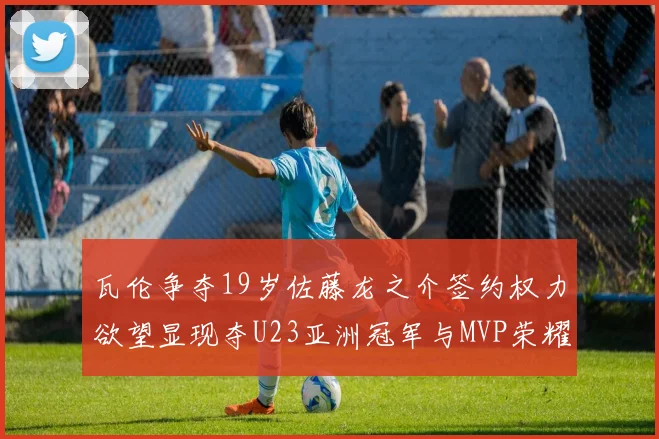 瓦伦争夺19岁佐藤龙之介签约权力欲望显现夺U23亚洲冠军与MVP荣耀