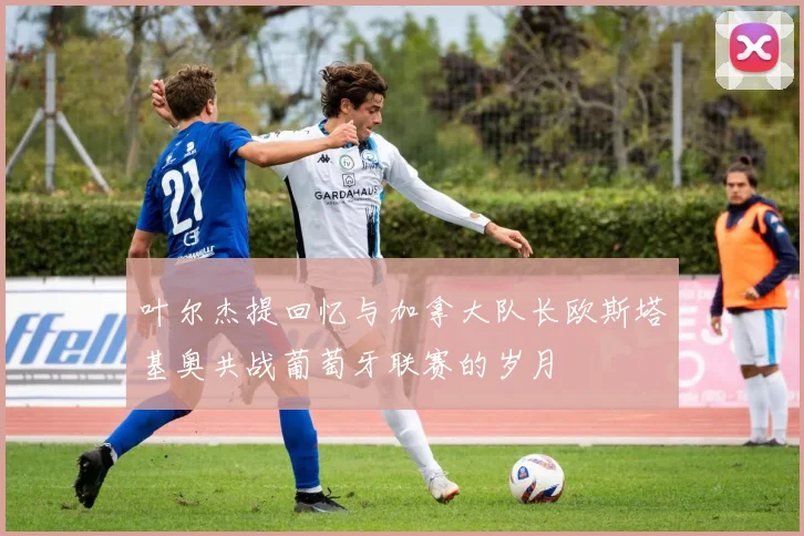 叶尔杰提回忆与加拿大队长欧斯塔基奥共战葡萄牙联赛的岁月