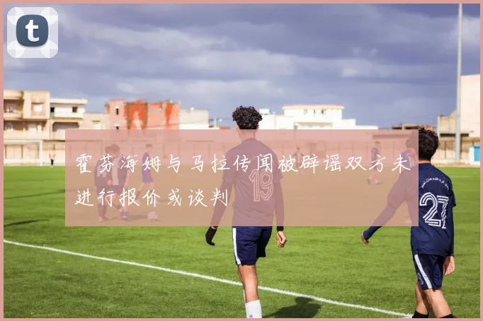 霍芬海姆与马拉传闻被辟谣双方未进行报价或谈判