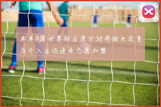 库库B席世界杯后原计划再做决定皇马介入后迅速表态愿加盟