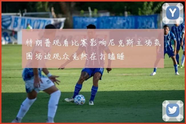 特朗普观看比赛影响尼克斯主场氛围场边观众竟然在打瞌睡