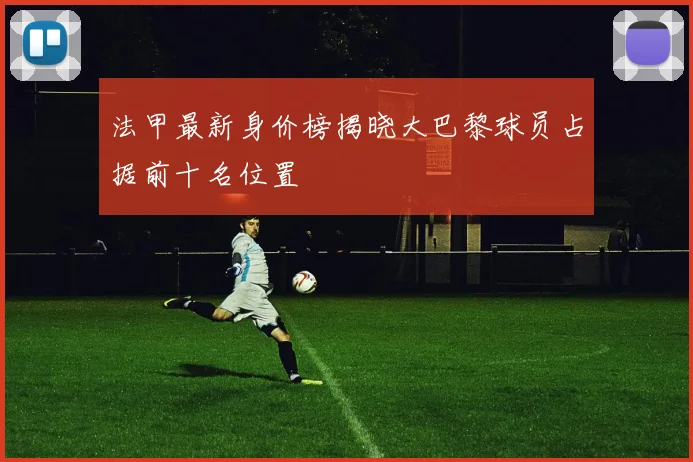 法甲最新身价榜揭晓大巴黎球员占据前十名位置