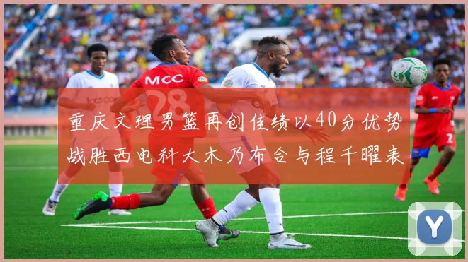 重庆文理男篮再创佳绩以40分优势战胜西电科大木乃布合与程千曜表现出色