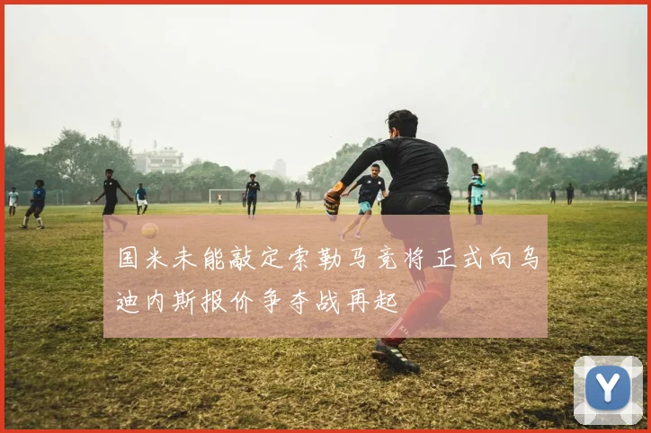 国米未能敲定索勒马竞将正式向乌迪内斯报价争夺战再起