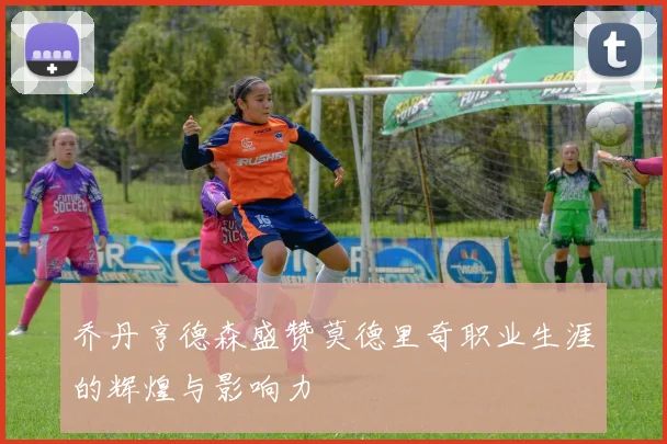 乔丹亨德森盛赞莫德里奇职业生涯的辉煌与影响力