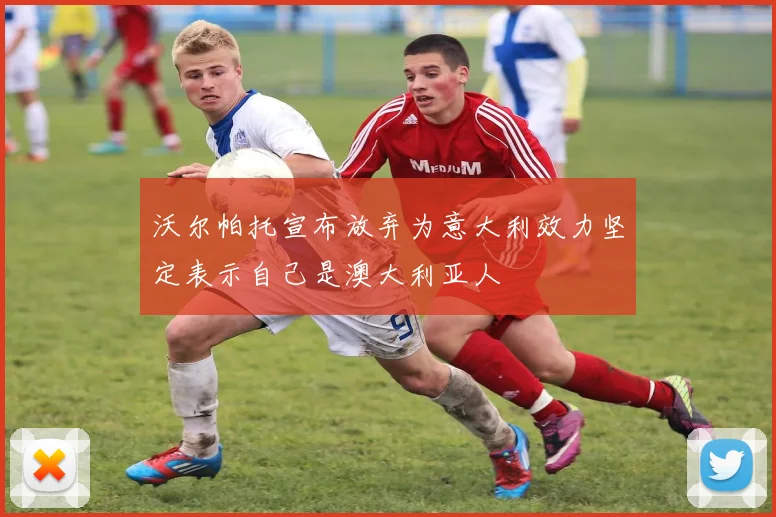 沃尔帕托宣布放弃为意大利效力坚定表示自己是澳大利亚人