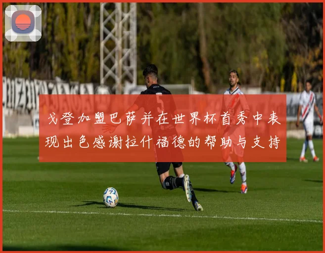 戈登加盟巴萨并在世界杯首秀中表现出色感谢拉什福德的帮助与支持