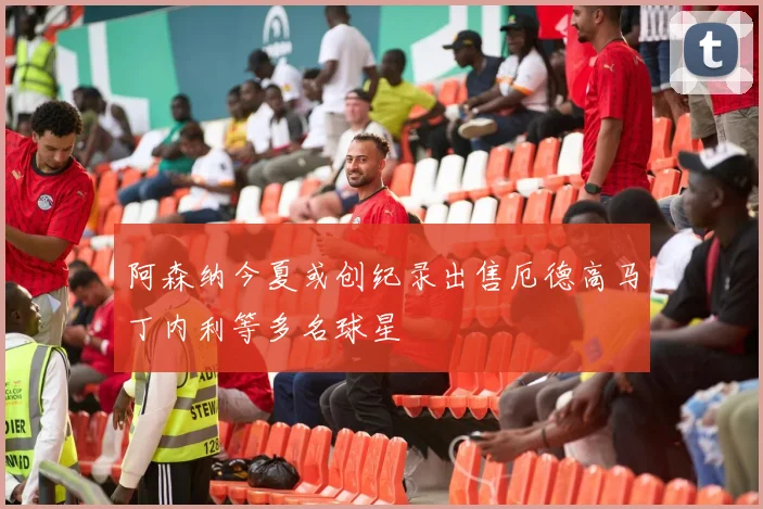 阿森纳今夏或创纪录出售厄德高马丁内利等多名球星