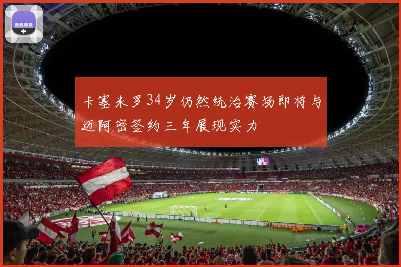 卡塞米罗34岁仍然统治赛场即将与迈阿密签约三年展现实力