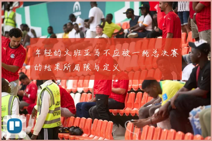 年轻的文班亚马不应被一轮总决赛的结果所局限与定义