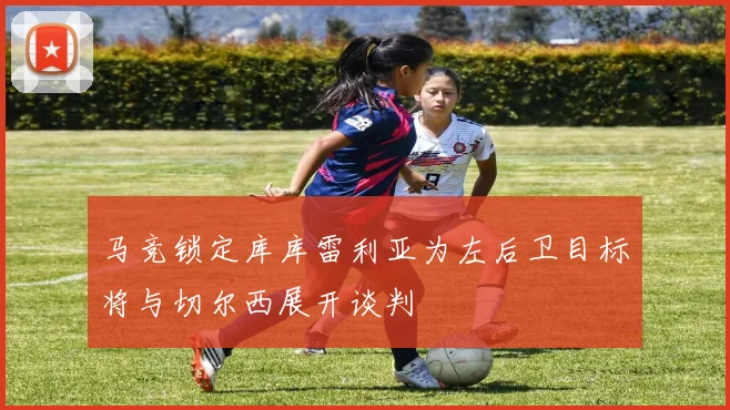 马竞锁定库库雷利亚为左后卫目标将与切尔西展开谈判
