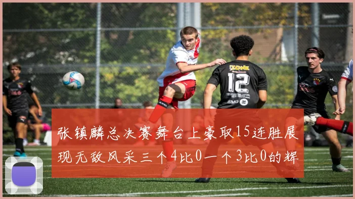 张镇麟总决赛舞台上豪取15连胜展现无敌风采三个4比0一个3比0的辉煌战绩