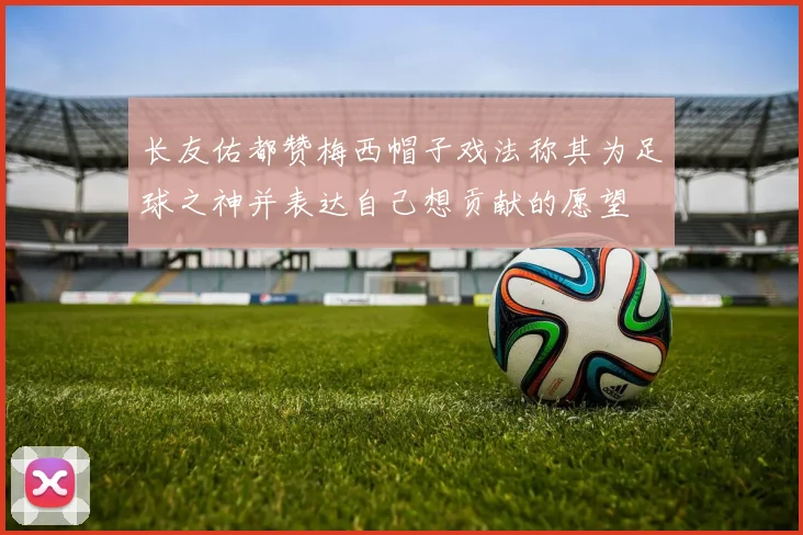 长友佑都赞梅西帽子戏法称其为足球之神并表达自己想贡献的愿望