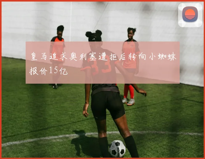 皇马追求奥利塞遭拒后转向小蜘蛛报价15亿