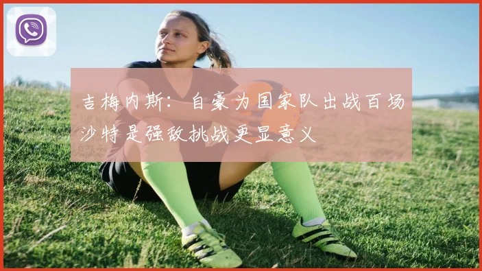 吉梅内斯：自豪为国家队出战百场沙特是强敌挑战更显意义